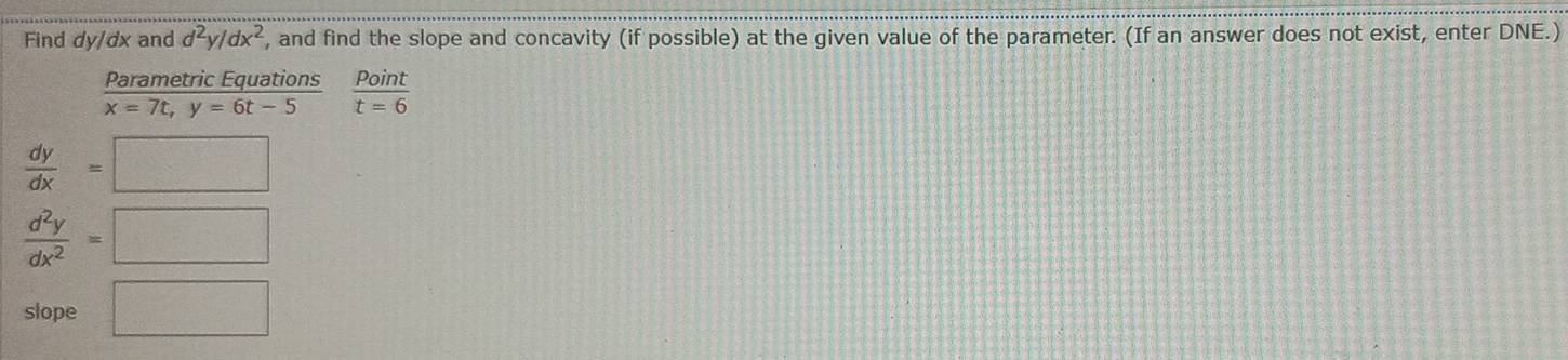 Find dy/dx and d^2y/dx^2 , and find the slope and concavity (if possible) at the given value of the parameter. (If an answer does not exist, enter DNE.) 
Parametric Equations  Point/t=6 
x=7t, y=6t-5
 dy/dx =□
 d^2y/dx^2 =□
slope □