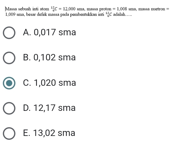 Massa sebuah inti atom^(12)_6C=12,000 sma, massa proton =1,008 sma,massa nuetron =
1,009 sma, besar defek massa pada pembentukkan inti _6^(12)C adalah……
A. 0,017 sma
B. 0,102 sma
C. 1,020 sma
D. 12,17 sma
E. 13,02 sma