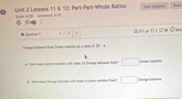 a Unit 2 Lessons 11 & 12: Part-Part-Whole Ratios Save progress Done
Score: 6/20 Answered: 6/20
sqrt(0) :
Question 7 < > B 0/1 pt つ 2 $ 98 ① Deta
Orange balloons float Green marbles at a ratio of 16:4. 
a) How many Green marbles will make 32 Orange balloons float? □ Green marbles
b) How many Orange balloons will make 6 Green marbles float? □ Orange balloons