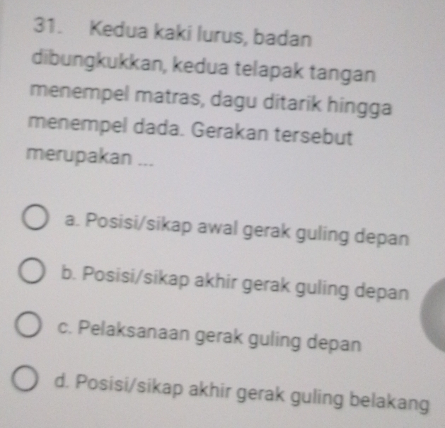 Kedua kaki lurus, badan
dibungkukkan, kedua telapak tangan
menempel matras, dagu ditarik hingga
menempel dada. Gerakan tersebut
merupakan ...
a. Posisi/sikap awal gerak guling depan
b. Posisi/sikap akhir gerak guling depan
c. Pelaksanaan gerak guling depan
d. Posisi/sikap akhir gerak guling belakang