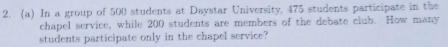 In a group of 500 students at Daystar University, 475 students participate in the 
chapel service, while 200 students are members of the debate club. How many 
students participate only in the chapel service?