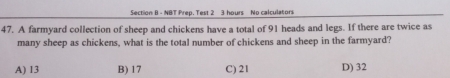 NBT Prep. Test 2 3 hours No calculators
47. A farmyard collection of sheep and chickens have a total of 91 heads and legs. If there are twice as
many sheep as chickens, what is the total number of chickens and sheep in the farmyard?
A) 13 B) 17 C) 21 D) 32