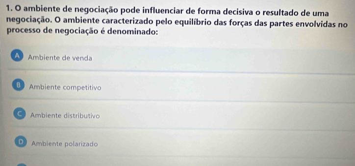 ambiente de negociação pode influenciar de forma decisiva o resultado de uma
negociação. O ambiente caracterizado pelo equilíbrio das forças das partes envolvidas no
processo de negociação é denominado:
Ambiente de venda
B Ambiente competitivo
C Ambiente distributivo
D Ambiente polarizado