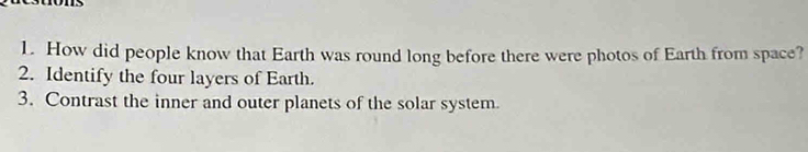 How did people know that Earth was round long before there were photos of Earth from space? 
2. Identify the four layers of Earth. 
3. Contrast the inner and outer planets of the solar system.