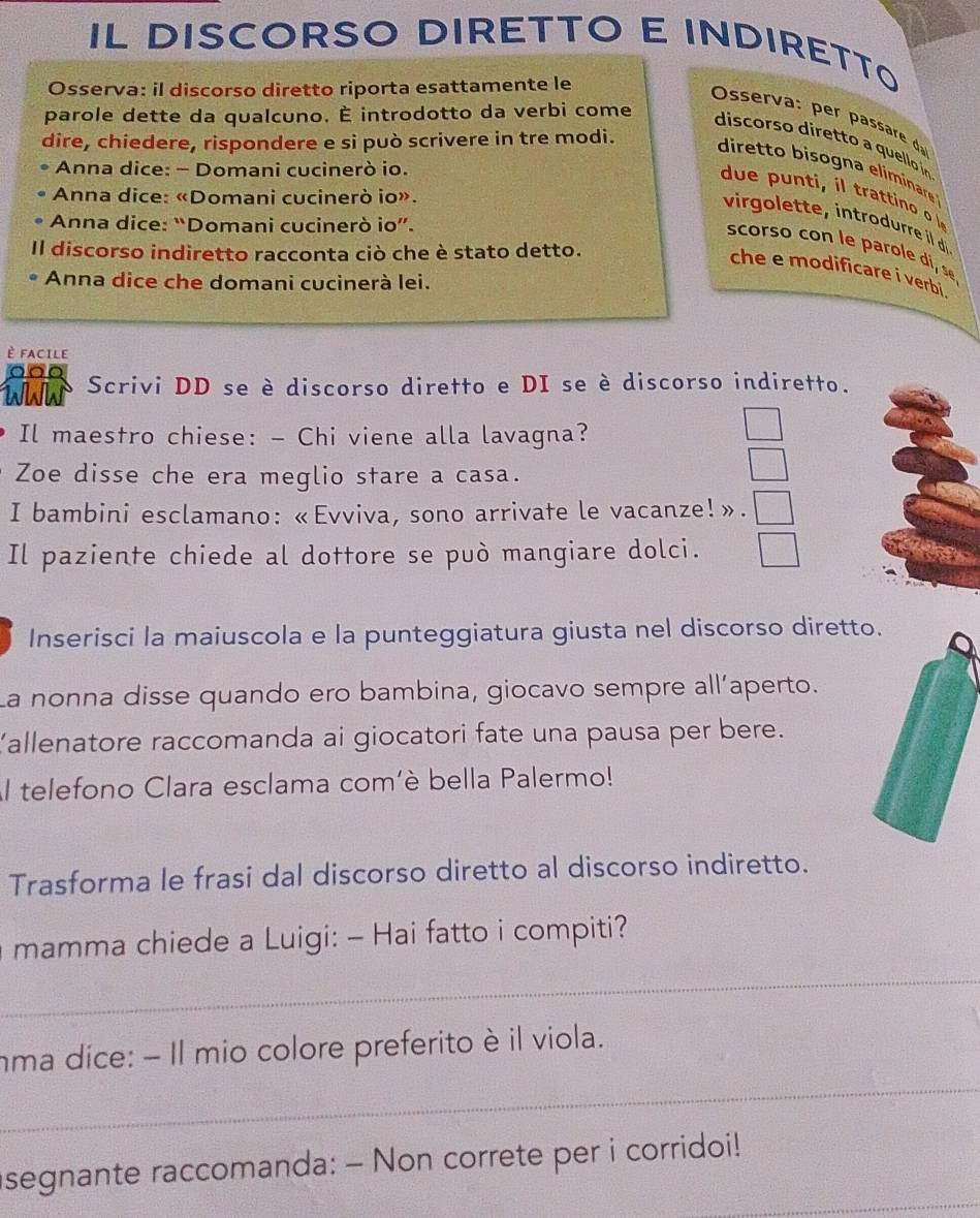 IL DISCORSO DIRETTO E INDIRETTO 
Osserva: il discorso diretto riporta esattamente le 
Osserv as 
parole dette da qualcuno. É introdotto da verbi come 
dire, chiedere, rispondere e si può scrivere in tre modi. 
discorso diretto a quello íin 
diretto bisogna eliminare 
Anna dice: - Domani cucinerò io. 
due t ti 
Anna dice: «Domani cucinerò io». 
virgolette, introdurre il d 
Anna dice: “Domani cucinerò io”. 
scorso con le parole di, s 
Il discorso indiretto racconta ciò che è stato detto. 
che e modificare i verbi . 
Anna dice che domani cucinerà lei. 
È FACILE 
NW Scrivi DD se è discorso diretto e DI se è discorso indiretto. 
Il maestro chiese: - Chi viene alla lavagna? 
Zoe disse che era meglio stare a casa. 
I bambini esclamano: «Evviva, sono arrivate le vacanze!». 
Il paziente chiede al dottore se può mangiare dolci. 
Inserisci la maiuscola e la punteggiatura giusta nel discorso diretto. 
La nonna disse quando ero bambina, giocavo sempre all’aperto. 
Kallenatore raccomanda ai giocatori fate una pausa per bere. 
Al telefono Clara esclama com'è bella Palermo! 
Trasforma le frasi dal discorso diretto al discorso indiretto. 
_ 
mamma chiede a Luigi: - Hai fatto i compiti? 
_ 
nma dice: - Il mio colore preferito è il viola. 
_ 
segnante raccomanda: - Non correte per i corridoi!