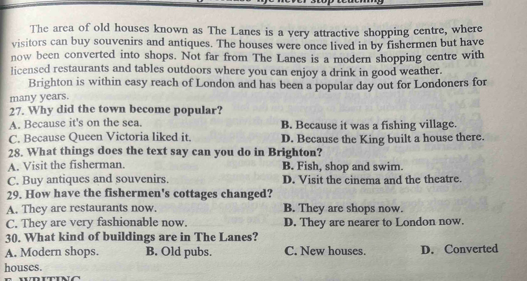 The area of old houses known as The Lanes is a very attractive shopping centre, where
visitors can buy souvenirs and antiques. The houses were once lived in by fishermen but have
now been converted into shops. Not far from The Lanes is a modern shopping centre with
licensed restaurants and tables outdoors where you can enjoy a drink in good weather.
Brighton is within easy reach of London and has been a popular day out for Londoners for
many years.
27. Why did the town become popular?
A. Because it's on the sea. B. Because it was a fishing village.
C. Because Queen Victoria liked it. D. Because the King built a house there.
28. What things does the text say can you do in Brighton?
A. Visit the fisherman. B. Fish, shop and swim.
C. Buy antiques and souvenirs. D. Visit the cinema and the theatre.
29. How have the fishermen's cottages changed?
A. They are restaurants now. B. They are shops now.
C. They are very fashionable now. D. They are nearer to London now.
30. What kind of buildings are in The Lanes?
A. Modern shops. B. Old pubs. C. New houses. D. Converted
houses.