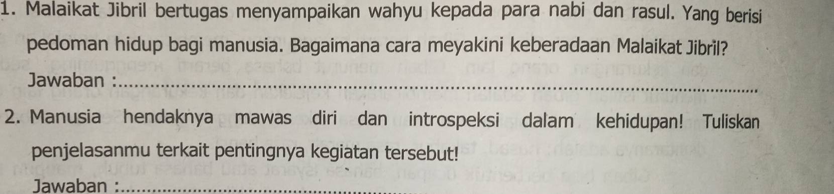 Malaikat Jibril bertugas menyampaikan wahyu kepada para nabi dan rasul. Yang berisi 
pedoman hidup bagi manusia. Bagaimana cara meyakini keberadaan Malaikat Jibril? 
Jawaban :_ 
2. Manusia hendaknya mawas diri dan introspeksi dalam kehidupan! Tuliskan 
penjelasanmu terkait pentingnya kegiatan tersebut! 
Jawaban :_