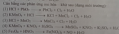 Cân bằng các phản ứng oxi hóa - khử sau (dạng môi trường): 
(1) HCl+PbO_2to PbCl_2+Cl_2+H_2O
(2) KMnO_4+HClto KCl+MnCl_2+Cl_2+H_2O
(3) HCl+MnO_2to MnCl_2+Cl_2+H_2O
(4) KMnO_4+KNO_2+H_2SO_4to MnSO_4+KNO_3+K_2SO_4+H_2O
(5) Fe_3O_4+HNO_3to Fe(NO_3)_3+NO+H_2O