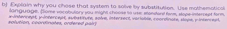 Explain why you chose that system to solve by substitution. Use mathematical 
language. (Some vocabulary you might choose to use: standard form, slope-intercept form, 
x-intercept, y-intercept, substitute, solve, intersect, variable, coordinate, slope, y-intercept, 
solution, coordinates, ordered pair)