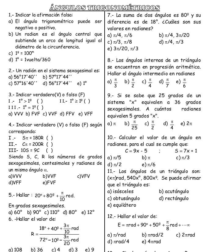 Ángulos trigonométricos
1.- Indicar la afirmación falsa: 7.- La suma de dos ángulos es 80^9 y su
a) El ángulo trigonométrico puede ser diferencia es de 18° '. ¿Cuáles son sus
negativo o positivo. valores en radianes?
b) Un radian es el ángulo central que a) π/4, π/6 b) π/4, 3π/20
subtiende un arco de longitud igual al c)π/3,π/8 d)π/4,π/3
diámetro de la circunferencia. e) 3π/20, π/3
c) 1^9=100^m
d) 1°= 1vuelta/360 8.- Los ángulos internos de un triángulo
2.- Un radián en el sistema sexagesimal es: se encuentran en progresión aritmética.
a) 56°17'40'' b) 57°17'44'' Hallar el ángulo intermedio en radianes
c) 57°16'40'' d) 56°17'44'' e) 1° a)  π /3  b)  π /2  c)  π /4  d)  π /7  e)  π /6 
3.- Indicar verdadero(V) o falso (F) 9.- Si se sabe que 25 grados de un
I .- 1°>1^9 ) I I.- 1°≥ 1^9 C ) sistema "x" equivalen a 36 grados
II I.-1°=1^9 ) sexagesimales. A cuántos radianes
a) VVV b) FVF c) VVF  d) FFV e) VFF equivalen 5 grados ''x'.
4.- Indicar verdadero (V) o falso (F) según a)π b)  π /25  c)  π /2  d)  π /4  e) 2π
corresponda:
I .- Sπ =180R ( ) 10.- Calcular el valor de un ángulo en
II.- Cπ =200R ( ) radianes. para el cual se cumple que:
III- 10S=9C ( ) C=9x-5 S=7x+1
Siendo S, C, R los números de grados a) π/5 b)π c)π/3
sexagesimales, centesimales y radianes de d)π/2 e)π/6
un mismo ángulo α. 11.- Los ángulos de un triángulo son:
a)VVV b)VVF c)VFV (xπ )rad, 540x°,800x^9. Se puede afirmar
d)VFF e)F VF que el triángulo es:
a) isósceles b) acutángulo
5.- Hallar : 20°+80^9+ π /10  rad. c) obtusángulo d) rectángulo
En grados sexagesimales. e) equilátero
a) 60° b) 90° c) 110° d) 80° e) 12°
6. -Hallar el valor de: 12.- Hallar el valor de:
E=π rad+90°+50^9+ π /8  rad+·s alpha
R=frac 18°+40^9+ 3π /10 rad72°-10^9- 3π /20 rad a) π/rad b)πrad/2 c) 2πrad
d) πrad/4 e) 4πrad
a) 108 b) 36 c) 4 d) 3 e) 9