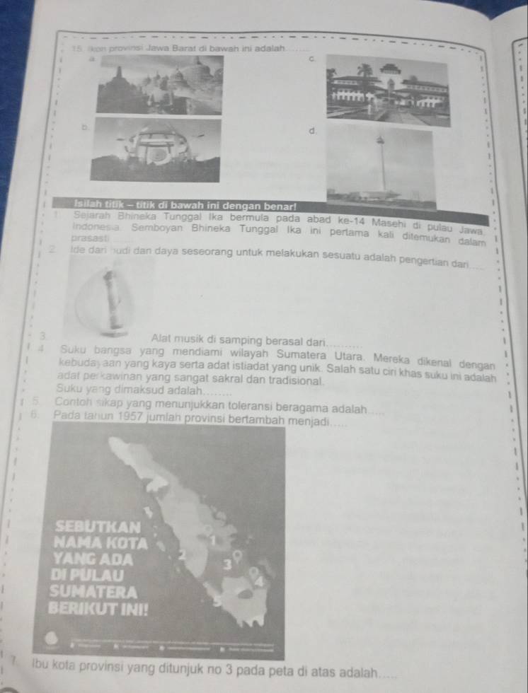 Jkon provinsi Jawa Barat di bawah ini adalah 
a 
C 

d 
Isilah titik - titik di bawah ini dengan benar! 
Sejarah Bhineka Tunggal Ika bermula pada abad ke-14 Masehi di pulau Jawa 
Indones a. Semboyan Bhineka Tunggal Ika ini perlama kali ditemukan dalam 
prasast 
2 Ide dari hudi dan daya seseorang untuk melakukan sesuatu adalah pengertian dari 
3 Alat musik di samping berasal dari 
1 
4 Suku bangsa yang mendiami wilayah Sumatera Utara. Mereka dikenal dengan 
kebudaj aan yang kaya serta adat istiadat yang unik. Salah satu ciri khas suku ini adalah 
adat perkawinan yang sangat sakral dan tradisional. 
Suku yang dimaksud adalah 
5 Contoh sikap yang menunjukkan toleransi beragama adalah 
6. Pada tahun 195enjadi.... 
? Ibu kota provinsi yang ditunjuk no 3 pada peta di atas adalah.