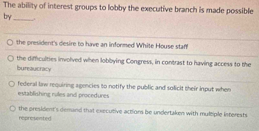 The ability of interest groups to lobby the executive branch is made possible
by_ .
the president's desire to have an informed White House staff
the difficulties involved when lobbying Congress, in contrast to having access to the
bureaucracy
federal law requiring agencies to notify the public and solicit their input when
establishing rules and procedures
the president's demand that executive actions be undertaken with multiple interests
represented