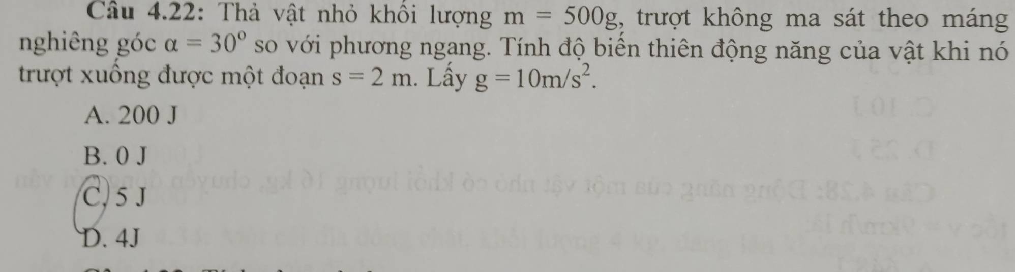 Câu 4.22: Thả vật nhỏ khôi lượng m=500g 1, trượt không ma sát theo máng
nghiêng góc alpha =30° so với phương ngang. Tính độ biển thiên động năng của vật khi nó
trượt xuống được một đoạn s=2m. Lấy g=10m/s^2.
A. 200 J
B. 0 J
C, 5 J
D. 4J