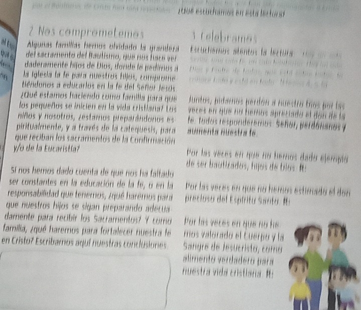 Algunas famílias hemos olvidado la qua 
del sacramento del Baulismo, que nos face 
daderamente hijos de Dios, donde le pe dimo 
la iglesia la fe para nuestros filjos, compron 
tiéndonos a educarlos en la fe del Señor Jesos 
vqué estamos haciendo como familia para que 
los pequeños se inicien en la vida cristiana? Los en que no he m a . 
niños y nosotros, zestamos preparândoros es 
piritualmente, y a través de la catequesis, para 
que reciban los sacramentos de la Confirmación 
o de la Eucaristía? 
Sí nos hemos dado cuenta de que nos ha faltado 
ser constantes en la educación de la fe, o en la 
responsabilidad que tenemos, ¿qué haremos para 
que nuestros hijos se sigan preparando adecua 
damente para recibir los Sacramentos? ? como 
familia, ¿qué haremos para fortalecer nuestra le 
en Cristoz Escribamos aquí nuestras conclusiones