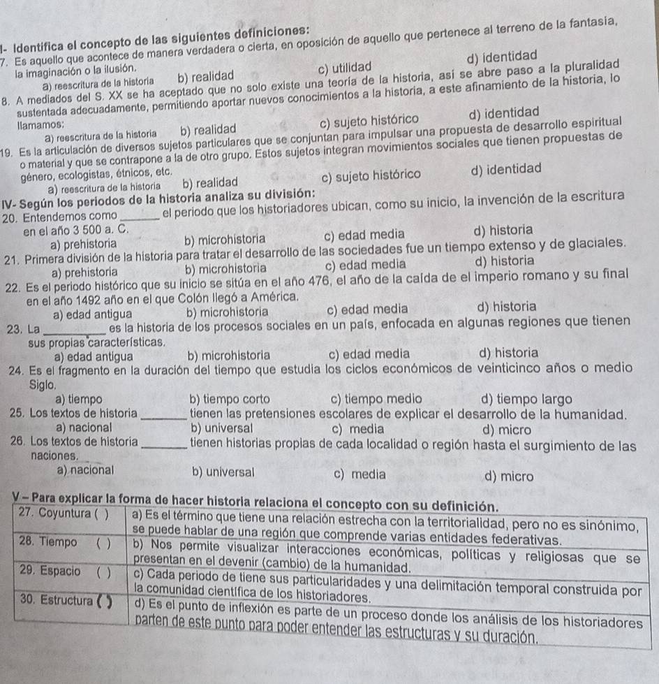 l- Identífica el concepto de las siguientes definiciones:
7. Es aquello que acontece de manera verdadera o cierta, en oposición de aquello que pertenece al terreno de la fantasia,
la imaginación o la ilusión.
a) reescritura de la historia b) realidad c) utilidad d) identidad
8. A mediados del S. XX se ha aceptado que no solo existe una teoría de la historia, así se abre paso a la pluralidad
sustentada adecuadamente, permitiendo aportar nuevos conocimientos a la historia, a este afinamiento de la historia, lo
Ilamamos:
a) reescritura de la historia b) realidad c) sujeto histórico d) identidad
19. Es la articulación de diversos sujetos particulares que se conjuntan para impulsar una propuesta de desarrollo espiritual
o material y que se contrapone a la de otro grupo. Estos sujetos integran movimientos sociales que tienen propuestas de
género, ecologistas, étnicos, etc.
a) reescritura de la historia b) realidad c) sujeto histórico d) identidad
IV- Según los periodos de la historia analiza su división:
20. Entendemos como _el periodo que los historiadores ubican, como su inicio, la invención de la escritura
en el año 3 500 a. C.
a) prehistoria b) microhistoria c) edad media d) historia
21. Primera división de la historía para tratar el desarrollo de las sociedades fue un tiempo extenso y de glaciales.
a) prehistoria b) microhistoria c) edad media d) historia
22. Es el periodo histórico que su inicio se sitúa en el año 476, el año de la caída de el imperio romano y su final
en el año 1492 año en el que Colón llegó a América.
a) edad antigua b) microhistoria c) edad media d) historia
23. La_ es la historia de los procesos sociales en un país, enfocada en algunas regiones que tienen
sus propias características.
a) edad antigua b) microhistoria c) edad media d) historia
24. Es el fragmento en la duración del tiempo que estudia los ciclos económicos de veinticinco años o medio
Siglo.
a) tiempo b) tiempo corto c) tiempo medio d) tiempo largo
25. Los textos de historia _tienen las pretensiones escolares de explicar el desarrollo de la humanidad.
a) nacional b) universal c) media d) micro
26. Los textos de historia _tienen historias propias de cada localidad o región hasta el surgimiento de las
naciones.
a) nacional b) universal c) media d) micro
V - Para explicar la fo