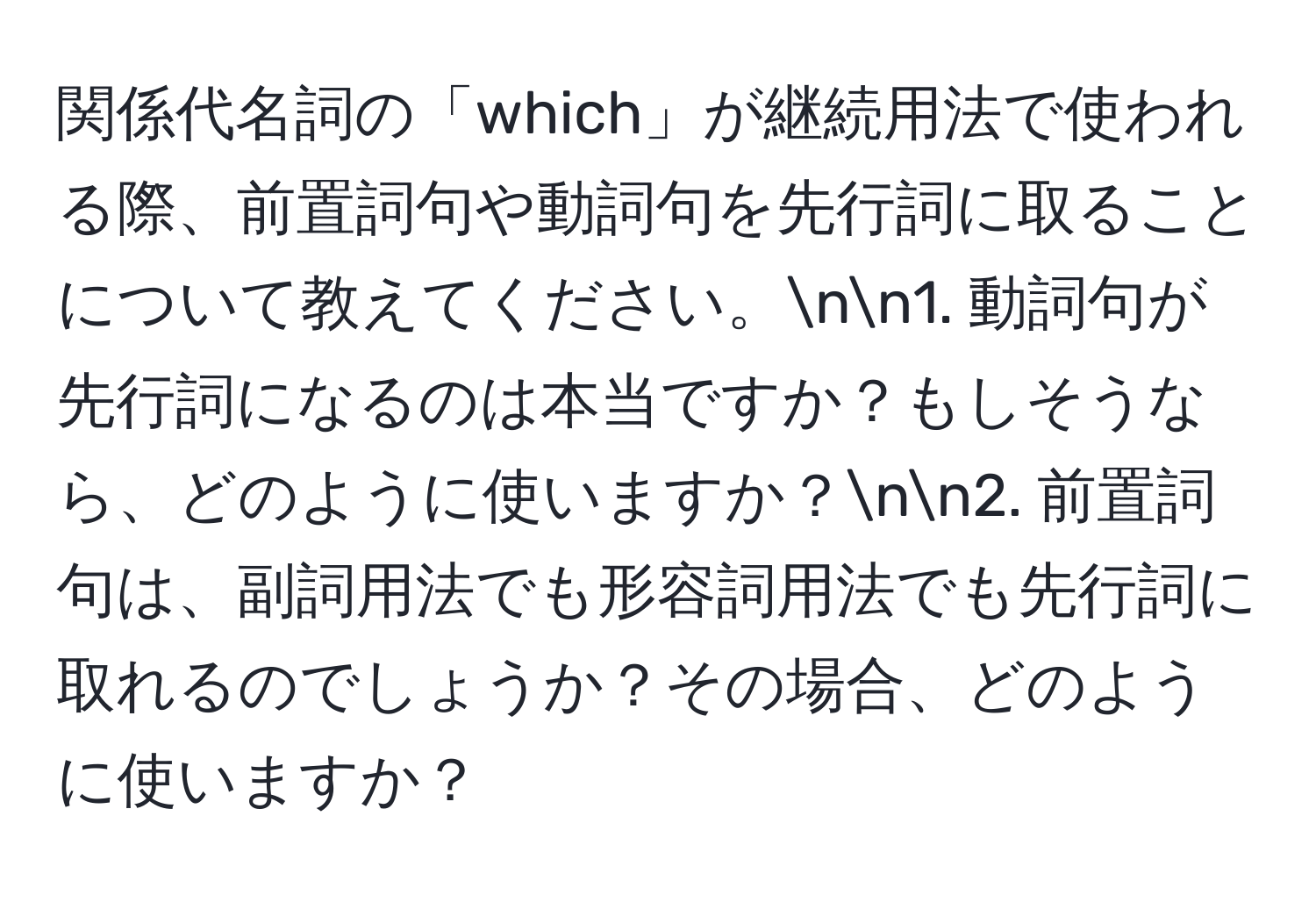 関係代名詞の「which」が継続用法で使われる際、前置詞句や動詞句を先行詞に取ることについて教えてください。nn1. 動詞句が先行詞になるのは本当ですか？もしそうなら、どのように使いますか？nn2. 前置詞句は、副詞用法でも形容詞用法でも先行詞に取れるのでしょうか？その場合、どのように使いますか？