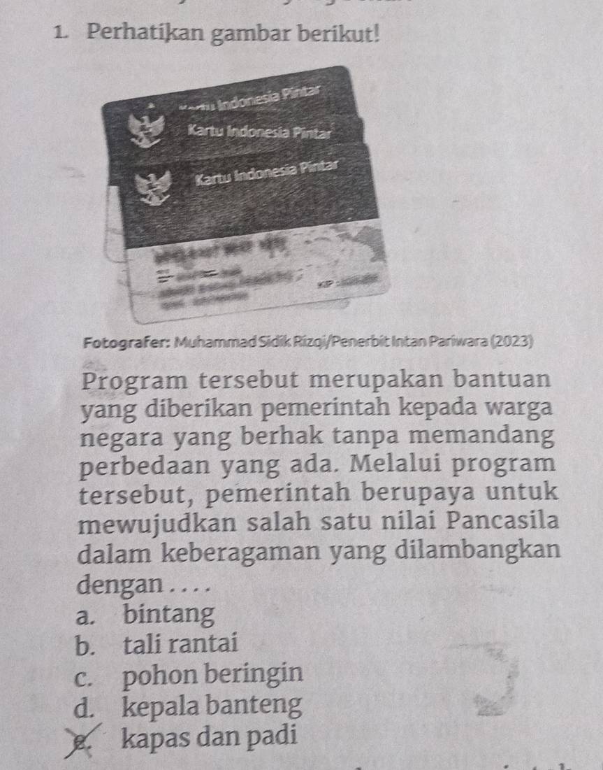 Perhatikan gambar berikut!
*ertu Indonesia Pintar
Kartu Indonesia Pintar
Kartu Indonesia Pintar
And
i hacs .
Fotografer: Muhammad Sidik Rizqi/Penerbit Intan Pariwara (2023)
Program tersebut merupakan bantuan
yang diberikan pemerintah kepada warga
negara yang berhak tanpa memandang
perbedaan yang ada. Melalui program
tersebut, pemerintah berupaya untuk
mewujudkan salah satu nilai Pancasila
dalam keberagaman yang dilambangkan
dengan . . . .
a. bintang
b. tali rantai
c. pohon beringin
d. kepala banteng
kapas dan padi