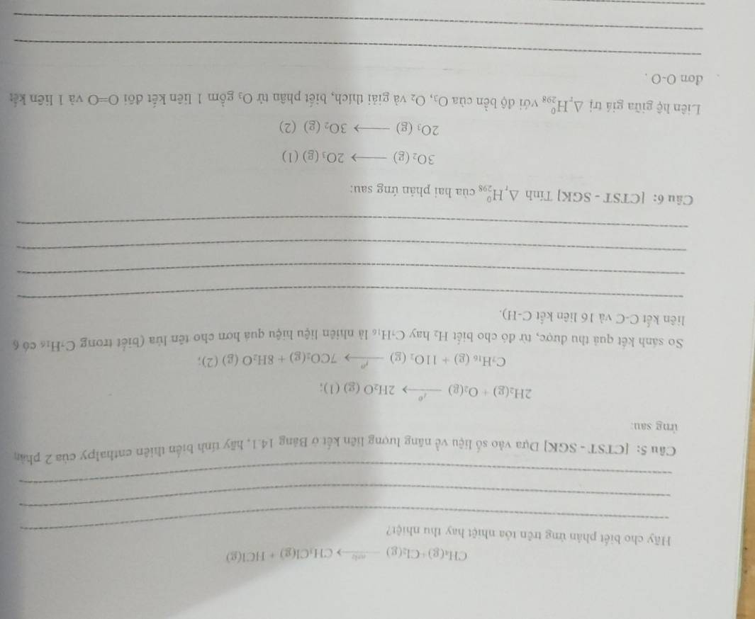 CH_4(g)+Cl_2(g)to CH_3Cl(g)+HCl(g)
_ 
Hãy cho biết phản ứng trên tỏa nhiệt hay thu nhiệt? 
_ 
_ 
Câu 5: [CTST - SGK] Dựa vào số liệu về năng lượng liên kết ở Bảng 14.1, hãy tính biển thiên enthalpy của 2 phần 
ứng sau:
2H_2(g)+O_2(g)to 2H_2O(g)(l);
C_7H_16(g)+11O_2(g)to 7CO_2(g)+8H_2O(g)(2); 
So sánh kết quả thu được, từ đó cho biết H_2hayC_1H_16 là nhiên liệu hiệu quá hơn cho tên lửa (biết trong C-H₁ có 6
liên kết C-C và 16 liên kết C-H). 
_ 
_ 
_ 
_ 
_ 
Câu 6: |CTST- SGK] Tính △ _rH_(298)^o của hai phản ứng sau:
3O_2(g)to 2O_3(g)(l)
2O_3(g)to 3O_2(g)(2)
Liên hệ giữa giá trị △ _rH_(298)^0 với độ bền của O_3,O_2 và giải thích, biết phân tử O_3 gồm 1 liên kết đõi O=0 và 1 liên kết 
don O-O . 
_ 
_ 
_