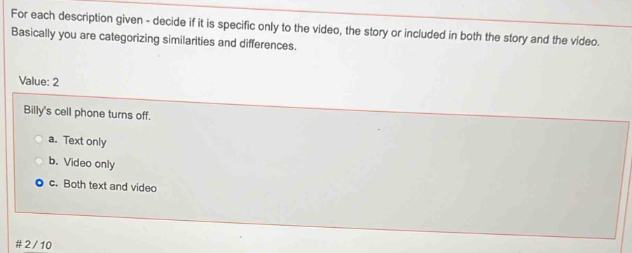 For each description given - decide if it is specific only to the video, the story or included in both the story and the video.
Basically you are categorizing similarities and differences.
Value: 2
Billy's cell phone turns off.
a. Text only
b. Video only
c. Both text and video
2 /10