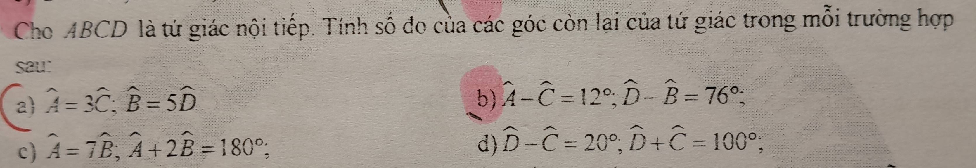 Cho ABCD là tứ giác nội tiếp. Tính số đo của các góc còn lai của tứ giác trong mỗi trường hợp
sau:
2 hat A=3hat C; hat B=5hat D
b) hat A-hat C=12°; widehat D-hat B=76°;
c) widehat A=7widehat B; widehat A+2widehat B=180°;
d) widehat D-widehat C=20°; widehat D+widehat C=100°;