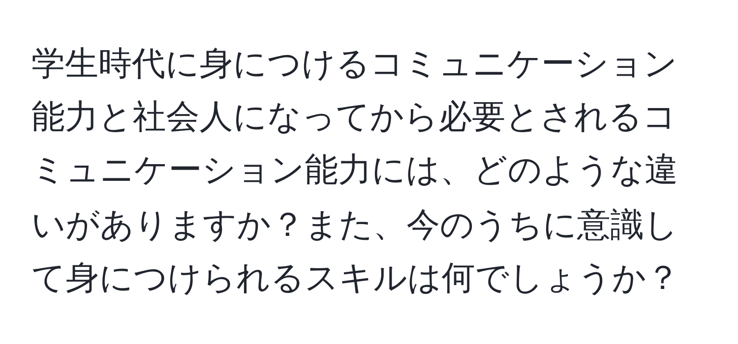 学生時代に身につけるコミュニケーション能力と社会人になってから必要とされるコミュニケーション能力には、どのような違いがありますか？また、今のうちに意識して身につけられるスキルは何でしょうか？