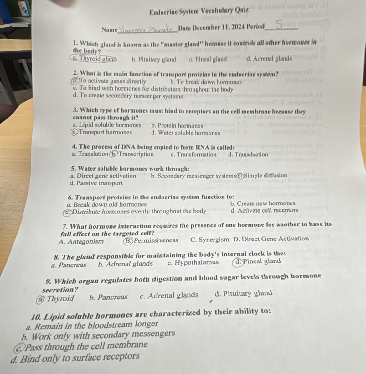 Endocrine System Vocabulary Quiz
Name_ Date December 11, 2024 Period_
1. Which gland is known as the "master gland" because it controls all other hormones in
the body?
a. Thyroid gland b. Pituitary gland c. Pineal gland d. Adrenal glands
2. What is the main function of transport proteins in the endocrine system?
a To activate genes directly b. To break down hormones
c. To bind with hormones for distribution throughout the body
d. To create secondary messenger systems
3. Which type of hormones must bind to receptors on the cell membrane because they
cannot pass through it?
a. Lipid soluble hormones b. Protein hormones
c Transport hormones d. Water soluble hormones
4. The process of DNA being copied to form RNA is called:
a. TranslationbTranscription c. Transformation d. Transduction
5. Water soluble hormones work through:
a. Direct gene activation b. Secondary messenger systems c. Simple diffusion
d. Passive transport
6. Transport proteins in the endocrine system function to:
a. Break down old hormones b. Create new hormones
c. Distribute hormones evenly throughout the body d. Activate cell receptors
7. What hormone interaction requires the presence of one hormone for another to have its
full effect on the targeted cell?
A. Antagonism B. Permissiveness C. Synergism D. Direct Gene Activation
8. The gland responsible for maintaining the body's internal clock is the:
a. Pancreas b. Adrenal glands c. Hypothalamus d. Pineal gland
9. Which organ regulates both digestion and blood sugar levels through hormone
secretion?
a Thyroid b. Pancreas c. Adrenal glands d. Pituitary gland
10. Lipid soluble hormones are characterized by their ability to:
a. Remain in the bloodstream longer
b. Work only with secondary messengers
c Pass through the cell membrane
d. Bind only to surface receptors