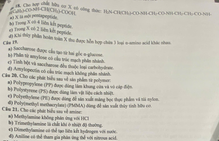 Cho hợp chất hữu cơ X có công thức: H_2N-CH(CH_3)-CO-NH-CH_2-CO-NH-CH_2-CH_2-CO-NH-
4 C_6H_5)-CO-NH-CH(CH_3)-COOH
a) X là một pentapeptide.
b) Trong X cỏ 4 liên kết peptide.
c) Trong X có 2 liên kết peptide.
d) Khi thủy phân hoàn toàn X thu được hỗn hợp chứa 3 loại α-amino acid khác nhau.
Câu 19.
a) Saccharose được cấu tạo từ hai gốc α-glucose.
b) Phân từ amylose có cấu trúc mạch phân nhánh.
c) Tinh bột và saccharose đều thuộc loại carbohydrate.
d) Amylopectin có cấu trúc mạch không phân nhánh.
Câu 20. Cho các phát biểu sau về sản phầm từ polymer:
a) Polypropylene (PP) được dùng làm khung cửa và vỏ cáp điện.
b) Polystyrene (PS) được dùng làm vật liệu cách nhiệt.
c) Polyethylene (PE) được dùng đề sản xuất màng bọc thực phẩm và túi nylon.
d) Poly(methyl methacrylate) (PMMA) dùng đề sản xuất thủy tinh hữu cơ.
Câu 21. Cho các phát biểu sau về amine:
a) Methylamine không phản ứng với HCl
b) Trimethylamine là chất khí ở nhiệt độ thường.
c) Dimethylamine có thể tạo liên kết hydrogen với nước.
d) Aniline có thể tham gia phản ứng thế với nitrous acid.