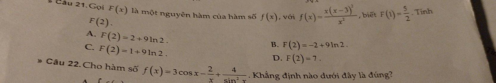 Câu 21.Gọi F(x) là một nguyên hàm của hàm số f(x) , với f(x)=frac x(x-3)^2x^2 , biết F(1)= 5/2 . Tính
F(2).
A. F(2)=2+9ln 2.
C. F(2)=1+9ln 2.
B. F(2)=-2+9ln 2.
D. F(2)=7. 
» Câu 22. Cho hàm số f(x)=3cos x- 2/x + 4/sin^2x . Khẳng định nào dưới đây là đúng?