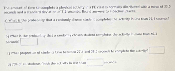 The amount of time to complete a physical activity in a PE class is normally distributed with a mean of 33.5
seconds and a standard deviation of 7,2 seconds. Round answers to 4 decimal places. 
a) What is the probability that a randomly chosen student completes the activity in less than 29.1 seconds? 
b) What is the probability that a randomly chosen student completes the activity in more than 40.3
seconds? 
c) What proportion of students take between 27.1 and 38.3 seconds to complete the activity? 
d) 70% of all students finish the activity in less than seconds.