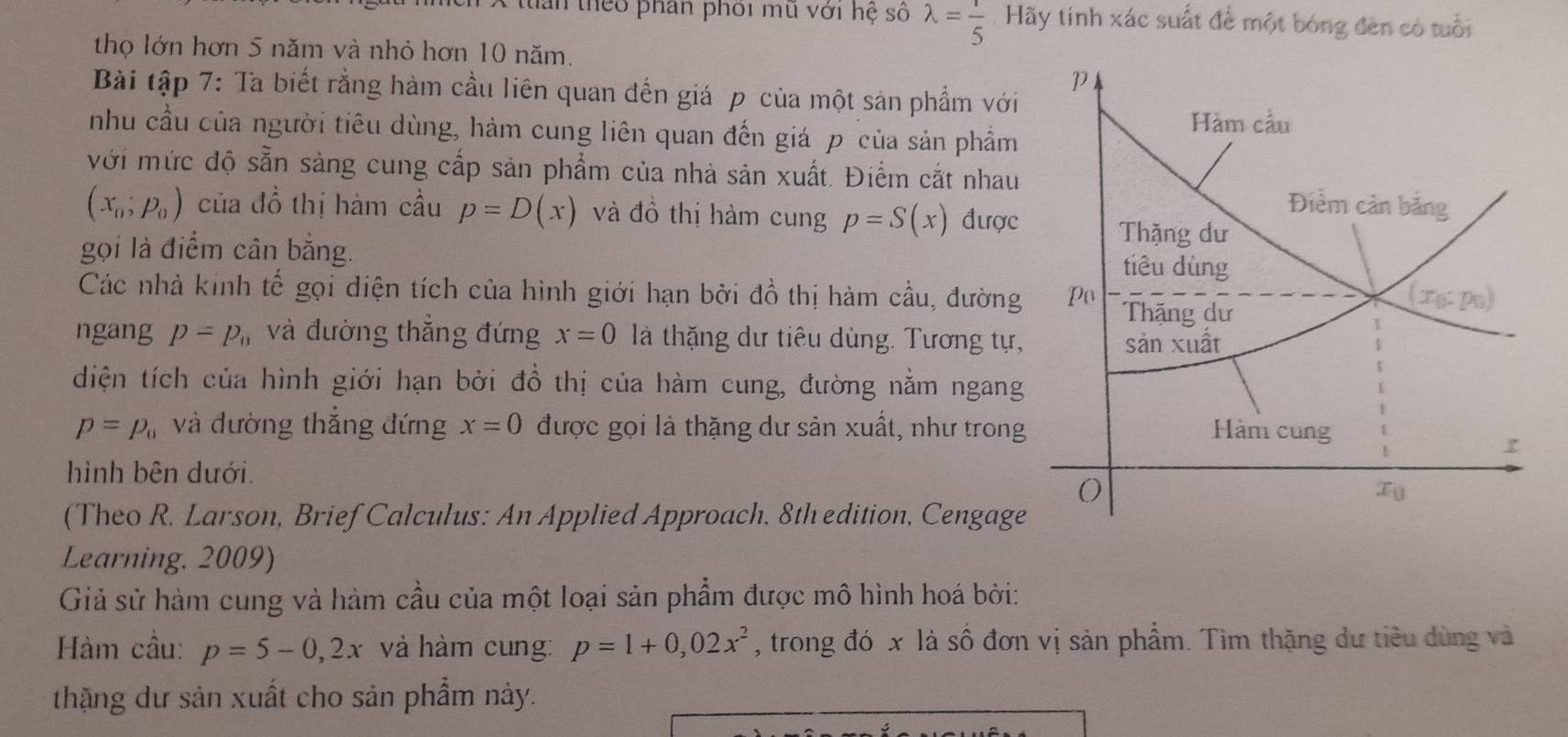 tian theo phần phối mu với hệ số lambda = 1/5  Hãy tính xác suất để một bóng đên có tuổi
thọ lớn hơn 5 năm và nhỏ hơn 10 năm.
Bài tập 7: Ta biết rằng hàm cầu liên quan đến giá p của một sản phẩm với
nhu cầu của người tiêu dùng, hàm cung liên quan đến giá p của sản phẩm
với mức độ sẵn sảng cung cấp sản phẩm của nhà sản xuất. Điểm cắt nhau
(x_0;p_0) của đồ thị hàm cầu p=D(x) và đồ thị hàm cung p=S(x) được
gọi là điểm cân bằng. 
Các nhà kinh tế gọi diện tích của hình giới hạn bởi đồ thị hàm cầu, đường
ngang p=p_0 và đường thắng đứng x=0 là thặng dự tiêu dùng. Tương tự,
diện tích của hình giới hạn bởi đồ thị của hàm cung, đường nằm ngang
p=p_0 và đường thắng đứng x=0 được gọi là thặng dư sản xuất, như trong
hình bên dưới.
(Theo R. Larson, Brief Calculus: An Applied Approach. 8th edition, Cengage
Learning. 2009)
Giả sử hàm cung và hàm cầu của một loại sản phẩm được mô hình hoá bởi:
Hàm cầu: p=5-0,2x và hàm cung: p=1+0,02x^2 , trong đó x là số đơn vị sản phẩm. Tìm thặng dư tiêu dùng và
thặng dư sản xuất cho sản phẩm này.