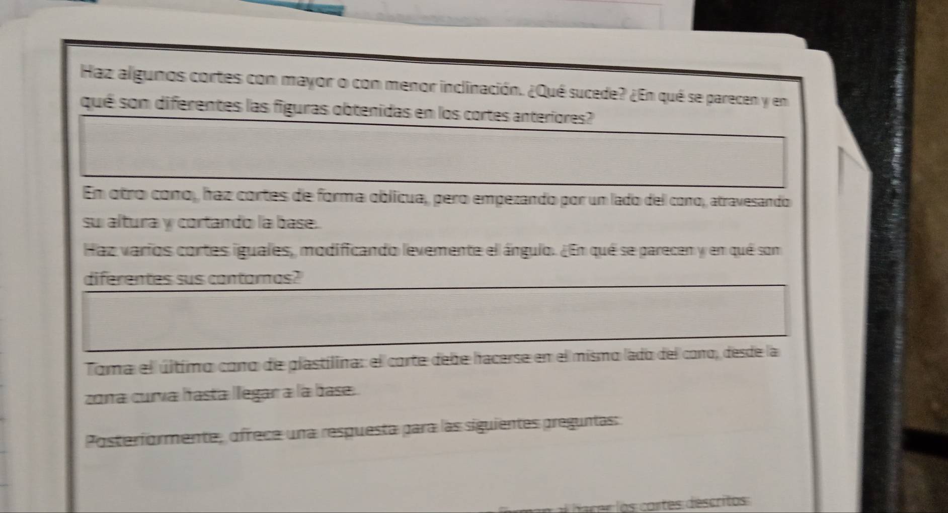 Haz algunos cortes con mayor o con menor inclinación. ¿Qué sucede? ¿En qué se parecen y en 
qué son diferentes las figuras obtenidas en los cortes anteriores? 
En otro cono, haz cortes de forma oblicua, pero empezando por un lado del cono, atravesando 
su altura y cortando la base. 
Haz varios cortes iguales, modificando levemente el ángulo. ¿En qué se parecen y en qué son 
diferentes sus contamas? 
Toma el último cono de plastilina: el corte debe hacerse en el mismo lado del cono, desde la 
zona curva hasta legar a la base. 
Posteriormente, ofrece una respuesta para las siguientes preguntas: 
rer lo s cortes descritos: