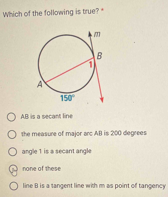 Which of the following is true? *
AB is a secant line
the measure of major arc AB is 200 degrees
angle 1 is a secant angle
none of these
line B is a tangent line with m as point of tangency