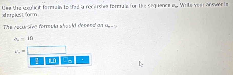 Use the explicit formula to find a recursive formula for the sequence a_n. Write your answer in 
simplest form. 
The recursive formula should depend on a_n-1^.
a_n=18
a_n=
 □ /□   .