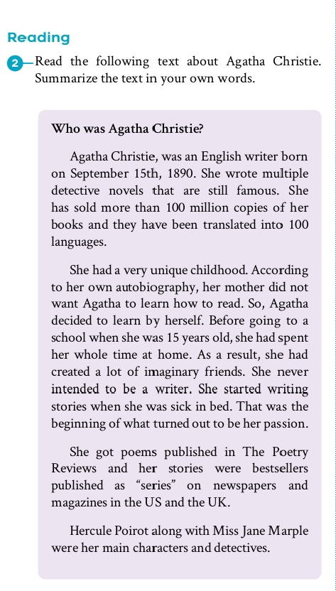 Reading
2—Read the following text about Agatha Christie.
Summarize the text in your own words.
Who was Agatha Christie?
Agatha Christie, was an English writer born
on September 15th, 1890. She wrote multiple
detective novels that are still famous. She
has sold more than 100 million copies of her
books and they have been translated into 100
languages.
She had a very unique childhood. According
to her own autobiography, her mother did not
want Agatha to learn how to read. So, Agatha
decided to learn by herself. Before going to a
school when she was 15 years old, she had spent
her whole time at home. As a result, she had
created a lot of imaginary friends. She never
intended to be a writer. She started writing
stories when she was sick in bed. That was the
beginning of what turned out to be her passion.
She got poems published in The Poetry
Reviews and her stories were bestsellers
published as “series” on newspapers and
magazines in the US and the UK.
Hercule Poirot along with Miss Jane Marple
were her main characters and detectives.