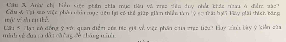 Anh/ chị hiều việc phân chia mục tiêu và mục tiêu duy nhất khác nhau ở điềm nào? 
Câu 4. Tại sao việc phân chia mục tiêu lại có thể giúp giảm thiểu tâm lý sợ thất bại? Hãy giải thích bằng 
một ví dụ cụ thể. 
Câu 5. Bạn có đồng ý với quan điểm của tác giả về việc phân chia mục tiêu? Hãy trình bày ý kiến của 
mình và đưa ra dẫn chứng đề chứng minh.