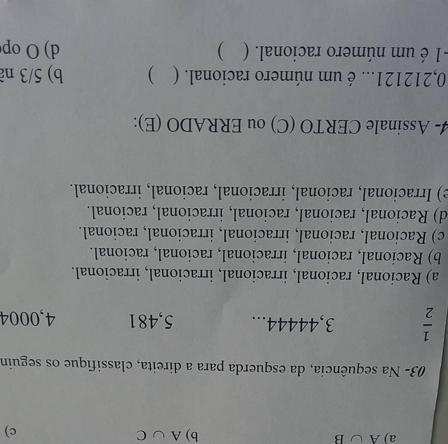 A∪ B
b) A∪ C
c)
03- Na sequência, da esquerda para a direita, classifique os seguin
 1/2  3, 44444... 5,481 4,0004
a) Racional, racional, irracional, irracional, irracional.
b) Racional, racional, irracional, racional, racional.
c) Racional, racional, irracional, irracional, racional.
d) Racional, racional, racional, irracional, racional.
e) Irracional, racional, irracional, racional, irracional.
4- Assinale CERTO (C) ou ERRADO (E):
0,212121... é um número racional. ( ) b) 5/3 nã
-1 é um número racional. ( ) d) O op