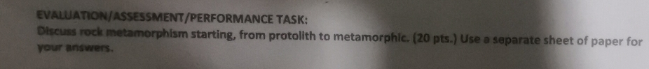 EVALUATION/ASSESSMENT/PERFORMANCE TASK: 
Discuss rock metamorphism starting, from protolith to metamorphic. (20 pts.) Use a separate sheet of paper for 
your answers.