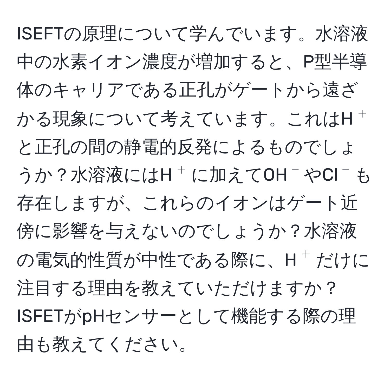 ISEFTの原理について学んでいます。水溶液中の水素イオン濃度が増加すると、P型半導体のキャリアである正孔がゲートから遠ざかる現象について考えています。これはH$^+$と正孔の間の静電的反発によるものでしょうか？水溶液にはH$^+$に加えてOH$^-$やCl$^-$も存在しますが、これらのイオンはゲート近傍に影響を与えないのでしょうか？水溶液の電気的性質が中性である際に、H$^+$だけに注目する理由を教えていただけますか？ISFETがpHセンサーとして機能する際の理由も教えてください。