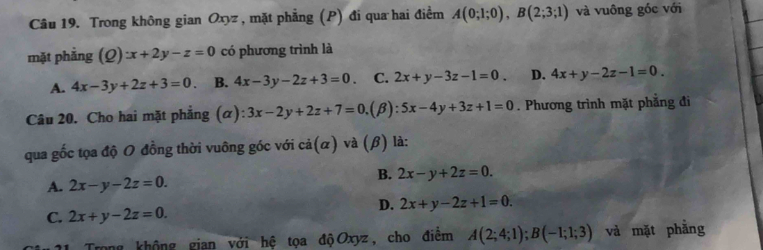 Trong không gian Oxyz , mặt phẳng (P) đi qua hai điểm A(0;1;0), B(2;3;1) và vuông góc với
mặt phẳng (Q):x+2y-z=0 có phương trình là
A. 4x-3y+2z+3=0. B. 4x-3y-2z+3=0. C. 2x+y-3z-1=0. D. 4x+y-2z-1=0. 
Câu 20. Cho hai mặt phẳng (α): 3x-2y+2z+7=0 (β): 5x-4y+3z+1=0. Phương trình mặt phẳng đi
qua gốc tọa độ O đồng thời vuông góc với cả(α) và (β) là:
A. 2x-y-2z=0.
B. 2x-y+2z=0.
D. 2x+y-2z+1=0.
C. 2x+y-2z=0. 
Trong không gian với hệ tọa độOxyz, cho điểm A(2;4;1); B(-1;1;3) và mặt phằng