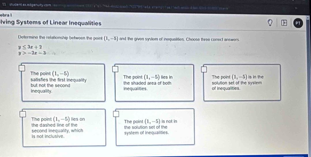student.ex.edgenuity.com rexmy emomment 058 1 e 144=4=n2+baa31712219n61e6a/xlterpt=1an11e48+qn2=-&se0-010-90asa==
ebra l
Iving Systems of Linear Inequalities
PT
Determine the relationship between the point (1,-5) and the given system of inequalities. Choose three correct answers.
y≤ 3x+2
y>-2x-3
The point (1,-5) lies in The point (1,-5) is in the
The point (1,-5)
satisfies the first inequality the shaded area of both solution set of the system
but not the second
inequality. inequalities. of inequalities.
The point (1,-5) lies on The point (1,-5) is not in
the dashed line of the
second inequality, which the solution set of the
is not inclusive. system of inequalities.