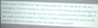 Enca is given $3.099 for her high schost g aduation. She spends $1,242 on a 
new laptop. She then decides to sple the rest of the money everly amongst her 
checking account, he saing account, and as a payment on her credit cledl. I 
her cedit cand had a balance of $53 on it before she makes this most recent 
payment, what is the lulance after she makes the payment ?