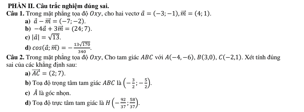 PHÀN II. Câu trắc nghiệm đúng sai.
Câu 1. Trong mặt phăng tọa độ Oxy, cho hai vectơ vector a=(-3;-1), vector m=(4;1).
a) vector a-vector m=(-7;-2).
b) -4vector a+3vector m=(24;7).
c) |vector a|=sqrt(13).
d) cos (vector a;vector m)=- 13sqrt(170)/340 . 
Câu 2. Trong mặt phẳng tọa độ Oxy, Cho tam giác ABC với A(-4,-6), B(3,0), C(-2,1). Xét tính đúng
sai của các khăng định sau:
a) vector AC=(2;7). 
b) Toạ độ trọng tâm tam giác ABC là (- 3/2 ;- 5/2 ). 
c) Â là góc nhọn.
d) Toạ độ trực tâm tam giác là H(- 92/37 ; 58/37 ).