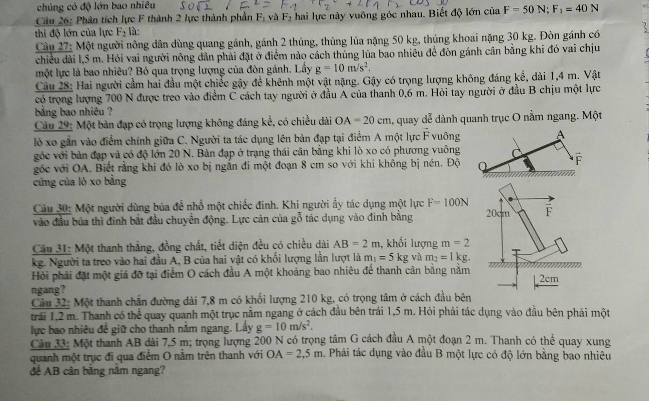 chúng có độ lớn bao nhiêu
Câu 26: Phân tích lực F thành 2 lực thành phần  ị và F_2 hai lực này vuông góc nhau. Biết độ lớn của F=50N;F_1=40N
thì độ lớn của lực F_2 là:
Cầu 27: Một người nông dân dùng quang gánh, gánh 2 thúng, thúng lúa nặng 50 kg, thúng khoai nặng 30 kg. Đòn gánh có 5
chiều dài l,5 m. Hỏi vai người nông dân phải đặt ở điểm nào cách thúng lúa bao nhiêu để đòn gánh cân bằng khi đó vai chịu
một lực là bao nhiêu? Bỏ qua trọng lượng của đòn gánh. Lấy g=10m/s^2.
Câu 28: Hai người cầm hai đầu một chiếc gậy để khênh một vật nặng. Gậy có trọng lượng không đáng kể, dài 1,4 m. Vật
có trọng lượng 700 N được treo vào điểm C cách tay người ở đầu A của thanh 0,6 m. Hỏi tay người ở đầu B chịu một lực
bằng bao nhiêu ?
Cầu 29: Một bàn đạp có trọng lượng không đáng kể, có chiều dài OA=20cm 1, quay dễ dành quanh trục O nằm ngang. Một
lò xo gắn vào điểm chính giữa C. Người ta tác dụng lên bàn đạp tại điểm A một lực F vuông
góc với bản đạp và có độ lớn 20 N. Bàn đạp ở trạng thái cân bằng khi lò xo có phương vuông
góc với OA. Biết rằng khi đó lò xo bị ngắn đi một đoạn 8 cm so với khi không bị nén. Độ
cứng của lò xo bằng
Câu 30: Một người dùng búa đề nhổ một chiếc đinh. Khi người ấy tác dụng một lực F=100N
vào đầu bủa thì đinh bắt đầu chuyển động. Lực cản của gỗ tác dụng vào đinh bằng
Câu 31: Một thanh thắng, đồng chất, tiết diện đều có chiều dài AB=2m , khối lượng m=2
kg. Người ta treo vào hai đầu A, B của hai vật có khối lượng lần lượt là m_1=5kg và m_2=1kg.
Hỏi phải đặt một giá đỡ tại điểm O cách đầu A một khoảng bao nhiêu đế thanh cân bằng nằm
ngang?
Câu 32: Một thanh chắn đường dài 7,8 m có khối lượng 210 kg, có trọng tâm ở cách đầu bên
trái 1,2 m. Thanh có thể quay quanh một trục nằm ngang ở cách đầu bên trái 1,5 m. Hỏi phải tác dụng vào đầu bên phải một
lực bao nhiêu đề giữ cho thanh nằm ngang. Lấy g=10m/s^2.
Câu 33: Một thanh AB dài 7,5 m; trọng lượng 200 N có trọng tâm G cách đầu A một đoạn 2 m. Thanh có thể quay xung
quanh một trục đi qua điểm O nằm trên thanh với OA=2,5m 1. Phải tác dụng vào đầu B một lực có độ lớn bằng bao nhiêu
để AB cân bằng năm ngang?