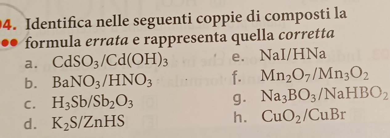 Identifica nelle seguenti coppie di composti la
formula errata e rappresenta quella corretta
a. CdSO_3/Cd(OH)_3 e. NaI/HNa
b. BaNO_3/HNO_3
f. Mn_2O_7/Mn_3O_2
C. H_3Sb/Sb_2O_3
g. Na_3BO_3/NaHBO_2
d. K_2S/ZnHS
h. CuO_2/CuBr