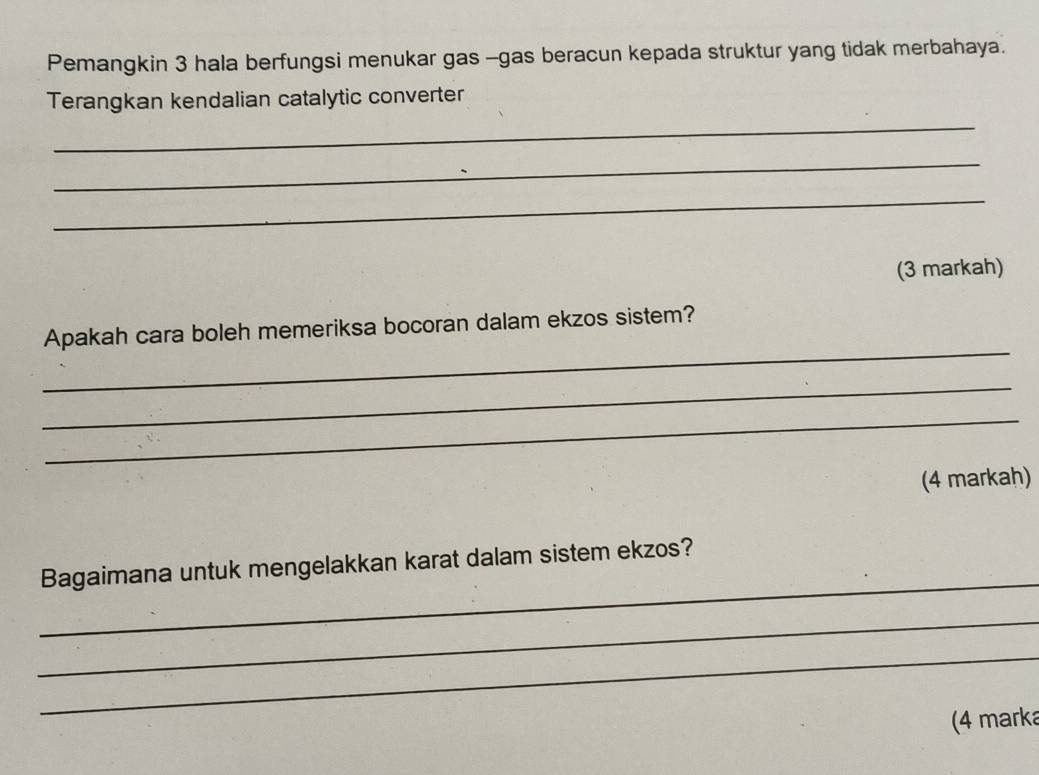 Pemangkin 3 hala berfungsi menukar gas -gas beracun kepada struktur yang tidak merbahaya. 
Terangkan kendalian catalytic converter 
_ 
_ 
_ 
(3 markah) 
_ 
Apakah cara boleh memeriksa bocoran dalam ekzos sistem? 
_ 
_ 
(4 markah) 
_ 
Bagaimana untuk mengelakkan karat dalam sistem ekzos? 
_ 
_ 
(4 marka