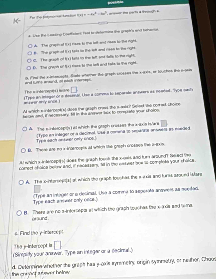possible
For the pollynomial function f(x)=-4x^4-8x^3 , answer the parts a through e
a. Use the Leading Coefficient Test to determine the graph's end behavior.
A. The graph of f(x) rises to the left and rises to the right.
B. The graph of f(x) falls to the left and rises to the right.
C. The graph of f(x) falis to the left and falls to the right.
D. The graph of f(x) rises to the left and falls to the right.
b. Find the x-intercepts. State whether the graph crosses the x-axis, or touches the x-axis
and turns around, at each intercept.
The x-intercept(s) is/are □. 
(Type an integer or a decimal. Use a comma to separate answers as needed. Type each
answer only once.)
At which x-intercept(s) does the graph cross the x-axis? Select the correct choice
below and, if necessary, fill in the answer box to complete your choice.
A. The x-intercept(s) at which the graph crosses the x-axis is/are □. 
(Type an integer or a decimal. Use a comma to separate answers as needed.
Type each answer only once.)
B. There are no x-intercepts at which the graph crosses the x-axis,
At which x-intercept(s) does the graph touch the x-axis and turn around? Select the
correct choice below and, if necessary, fill in the answer box to complete your choice.
A. The x-intercept(s) at which the graph touches the x-axis and turns around is/are
(Type an integer or a decimal. Use a comma to separate answers as needed,
Type each answer only once.)
B. There are no x-intercepts at which the graph touches the x-axis and turns
around.
c. Find the y-intercept.
The y-intercept is □ 
(Simplify your answer. Type an integer or a decimal.)
d. Determine whether the graph has y-axis symmetry, origin symmetry, or neither. Choos
the correct answer below .