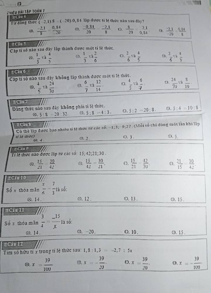 Phiệu bài tập toán 7
2 Cáu 4
Từ đảng thực (-2,1)^8 (-20).0, 84 lập được tỉ lệ thức nào sau đây?
ω.  (-2,1)/8 = (0,84)/20 . o.  (-0.84)/20   (-2,1)/8  O.  8/-20  beginarrayr 2,1 0,84endarray 4. frac -2,-2,1-20· frac 0,2
* Câu 5
Cập tỉ số nào sau đây lập thành được một tỉ lệ thức.
④.  1/3  và  4/5  OD.  1/3  và  2/6  O.  2/6  và  4/5  ω.  2/6  và  4/3 
# Câu 6
Cập tỉ số nào sau đây không lập thành được một tỉ lệ thức.
Q.  4/5  và  24/30  ω.  6/7  và  12/14 . O.  4/5 va 6/7 . 0.  24/30  và  8/10 
2 Cân 7
Đảng thức nào sau đây không phải tỉ lệ thức.
④. 5:s 20:32. ω. 5:8=4:3. o. 5:2-20:8. ①. 5:4=10:8
# Ciu 3
Có thể lập được bao nhiêu tỉ lệ thức tử các số: -1:3;-9;27. (Mỗi số chí đùng một lần khi lập
tỉ lê thức) 0. 2 O. 3 . O. 5.
ω.4 .
2 Cân 9
Ti lễ thức nào được lập từ các số: 15;42;21;30..  15/21 - 30/42   15/42 = 30/21 .  15/21 - 42/30 . D.  21/15   30/42 .
#Cần 10
Sdot Ox thóa màn  x/6 - 7/3 1i số:
⑳. 14 . O. 12 . O. 13. O. 15 .
=Ciu II
Số x thỏa mãn  3/4 = (-15)/x 1dot 3 sổ:
⑳. 14. O. -20. O. 10 . O. 15 .
#Câu 12
Tim số hữu tỉ x trong tỉ lệ thức sau: 1,8:1,3=-2,7:5x
Q. x= 39/100  ⑩. x=- 39/20 . O. x= 39/20 . 0. x=- 39/100 .