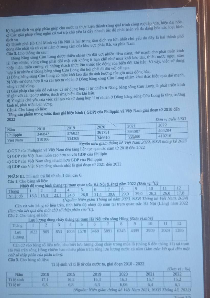 b) Ngành dịch vụ góp phần giúp cho nước ta thực hiện thành công quá trình công nghiệp hóa, hiện đại hóa.
c) Các giải pháp công nghệ có vai trò chủ yếu là đây nhanh tốc độ phát triển và đa dang hóa các loại hình
dịch vụ d) Thành phố Hồ Chí Minh và Hà Nội là hai trung tâm dịch vụ lớn nhất chủ yếu do đây là hai thành phố
đồng dân nhất và có vị trí nằm ở trung tâm của khu vực phía Bắc và phía Nam
Câu 3. Cho thông tin sau:
Đồng bằng sông Cửu Long được thiên nhiên ưu đãi với nhiều tiềm năng, thể mạnh cho phát triển kinh
tê. Tuy nhiên, vùng cũng phái đõi mặt với không ít hạn chẽ như mùa khô kéo dài, thiêu nước ngọt, xâm
nhập mặn, triều cường và những thách thức lớn trước tác động của biến đõi khí hậu. Vì vậy, việc sử dụng
hợp lí tự nhiên ở Đồng bằng sông Cửu Long đòi hỏi phải đi đôi với cải tạo.
a) Đồng bằng sông Cửu Long có mùa khô kéo dài do ảnh hướng của gió mùa động bắc.
b) Việc sử dụng hợp lí và cái tạo tự nhiên ở Đồng bằng sông Cửu Long nhằm khai thác hiệu quả thể mạnh,
năng vị thē vùng.
c) Giải pháp chủ yếu đề cái tạo và sử dung hợp lí tự nhiên ở Đồng băng sông Cửu Long là phát triển kinh
tế gân với cải tạo tự nhiên, thích ứng biến đối khí hậu.
d) Ý nghĩa chủ yêu của việc cải tạo và sử dụng hợp lí tự nhiên ở Đồng bằng sông Cứu Long là tăng trưởng
kinh tế, phát triền bên vững.
Câu 4. Cho bảng số liệu:
Tổng sản phẩm trong nước theo giá hiện hành ( GDP) của Philippin và Việt Nam giai đoạn từ 2018 đến
SD
a) GDP của Philippin và Việt Nam đều tăng liên tục qua các năm từ 2018 đến 2022
b) GDP của Việt Nam luôn cao hơn so với GDP của Philipin
c) GDP của Việt Nam tăng nhanh hơn GDP của Philippin
d) GDP của Việt Nam tăng nhanh nhất là giai đoạn từ 2021 đến 2022
PHAN III. Thí sinh trá lời từ câu 1 đến câu 6.
Câu 1: Cho bảng số liệu:
năm 2022 (Đơn vi:^circ C a
(Nguồn: Niên giám
Cân cứ vào bảng số liệu trên, tính biên độ nhiệt độ năm tại trạm quan-trắc Hà Nội (Láng) năm 2022
(lâm tròn kết quả đến một chữ số thập phân cia°C)
Câu 2. Cho bảng số liệu:
Cần cử vào bảng số liệu trên, cho biết lưu lượng dòng chây trong mùa lũ (tháng 6 đến tháng 11) tại trạm
Hà Nội trên sông Hồng chiếm bao nhiều phần trăm tổng lưu lượng nước cả năm (làm tròn kết quả đến một
chữ số thập phân của phần trăm).
Câu 3. Cho bảng số liệu:
Tỉ lệ sinh và tỉ lệ tử của nước ta, giai đoạn 2010 - 2022
(Nguồn: Niên giám thống kê Việt Nam 2021, NXB Thống kê, 2022)