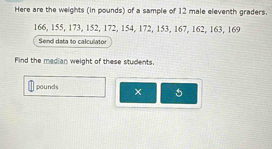 Here are the weights (in pounds) of a sample of 12 male eleventh graders.
166, 155, 173, 152, 172, 154, 172, 153, 167, 162, 163, 169
Send data to calculator 
Find the median weight of these students.
pounds
×