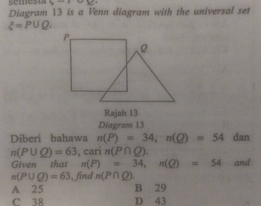 semesta b-2 
Diagram 13 is a Venn diagram with the universal set
xi =P∪ Q. 
Rajah 13
Diagram 13
Diberi bahawa n(P)=34, n(Q)=54 dan
n(P∪ Q)=63 , cari n(P∩ Q). 
Given that n(P)=34, n(Q)=54 and
n(P∪ Q)=63 , find n(P∩ Q).
A 25 B 29
C 38 D 43